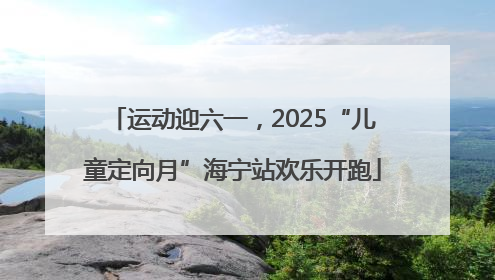 运动迎六一，2025“儿童定向月”海宁站欢乐开跑